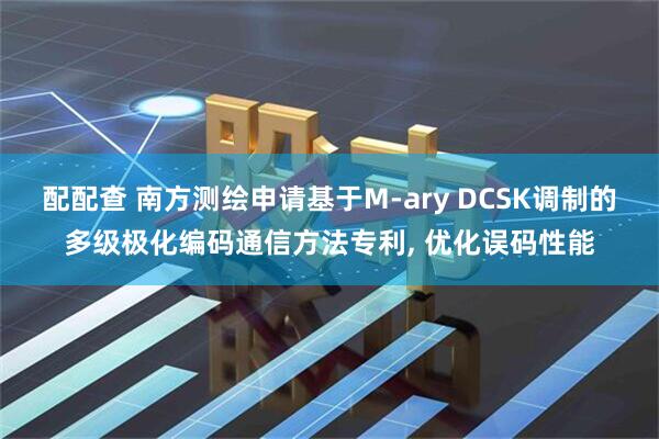 配配查 南方测绘申请基于M-ary DCSK调制的多级极化编码通信方法专利, 优化误码性能