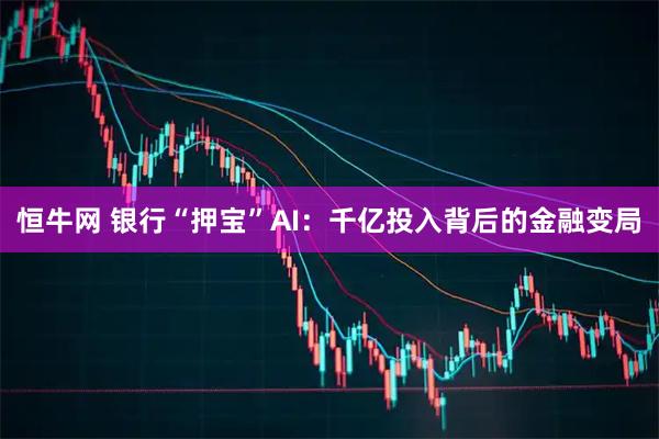 恒牛网 银行“押宝”AI：千亿投入背后的金融变局
