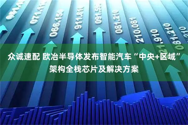 众诚速配 欧冶半导体发布智能汽车“中央+区域”架构全栈芯片及解决方案
